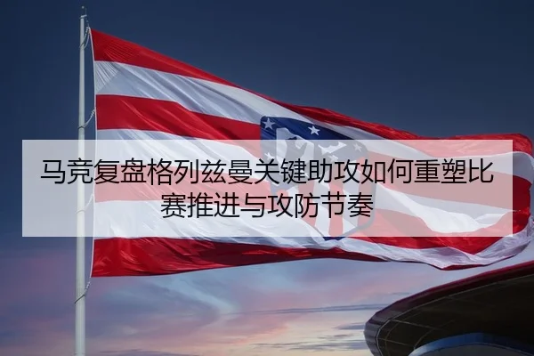 马竞复盘格列兹曼关键助攻如何重塑比赛推进与攻防节奏