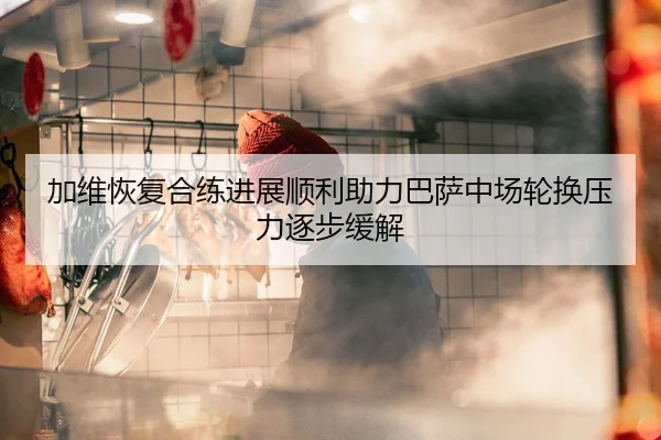 加维恢复合练进展顺利助力巴萨中场轮换压力逐步缓解
